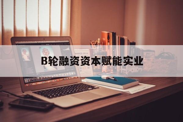 晋中市B轮融资资本赋能实业(b轮融资公司值得工作吗)