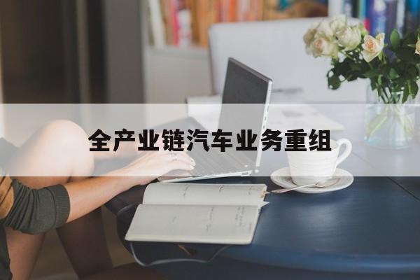 晋中市全产业链汽车业务重组(全产业链汽车业务重组的意义)
