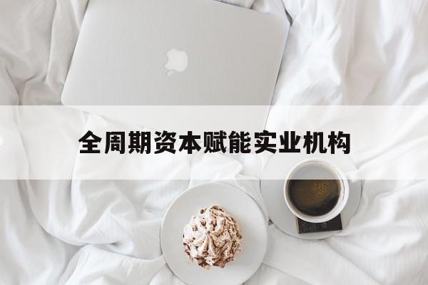 晋中市全周期资本赋能实业机构(全周期管理)